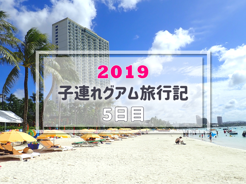 グアム旅行記 19年3月子連れグアム旅行ブログ 5日目 子連れで行く海外旅行のブログ